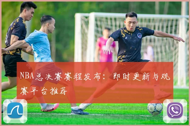 NBA总决赛赛程发布：即时更新与观赛平台推荐
