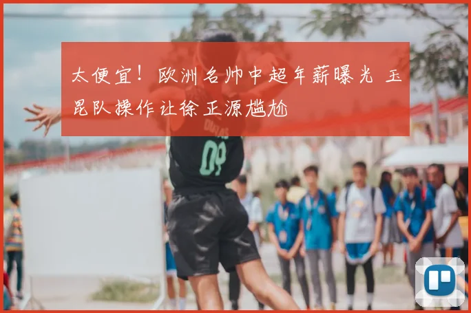 太便宜!欧洲名帅中超年薪曝光 玉昆队操作让徐正源尴尬