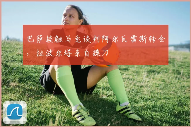 巴萨接触马竞谈判阿尔瓦雷斯转会，拉波尔塔亲自操刀