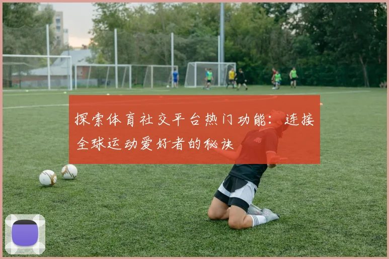 探索体育社交平台热门功能:连接全球运动爱好者的秘诀