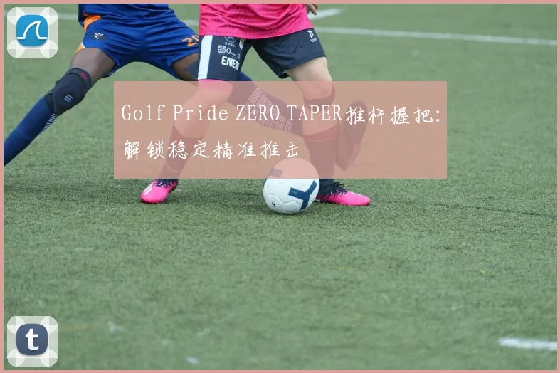 Golf Pride ZERO TAPER推杆握把:解锁稳定精准推击
