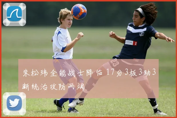 朱松玮全能战士降临 17分3板3助3断统治攻防两端