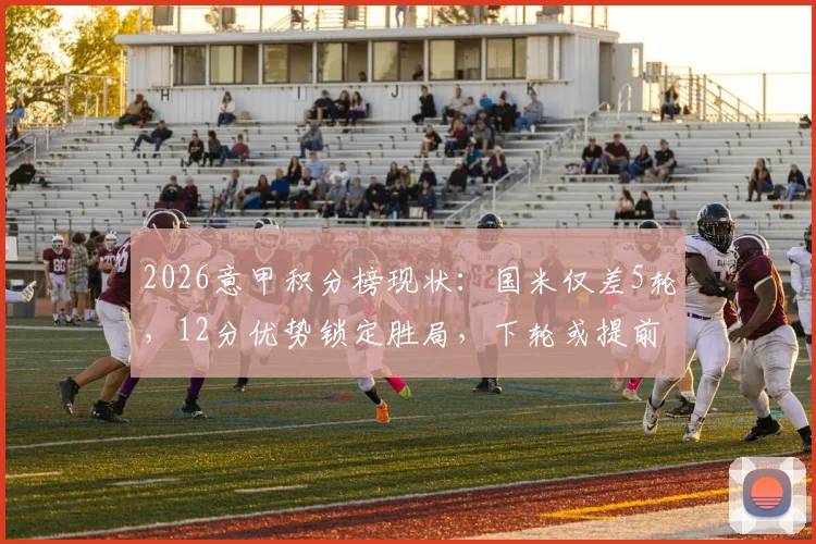 2026意甲积分榜现状：国米仅差5轮，12分优势锁定胜局，下轮或提前捧杯？来看看详细分析
