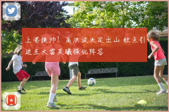 上港换帅!高洪波决定出山 钦点引进王大雷吴曦强化阵容