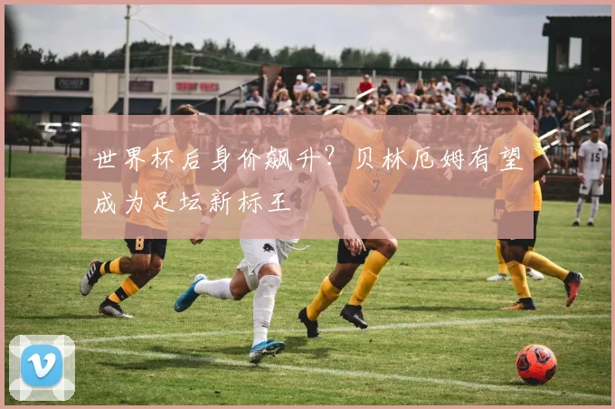 世界杯后身价飙升？贝林厄姆有望成为足坛新标王