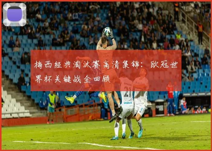 梅西经典淘汰赛高清集锦：欧冠世界杯关键战全回顾