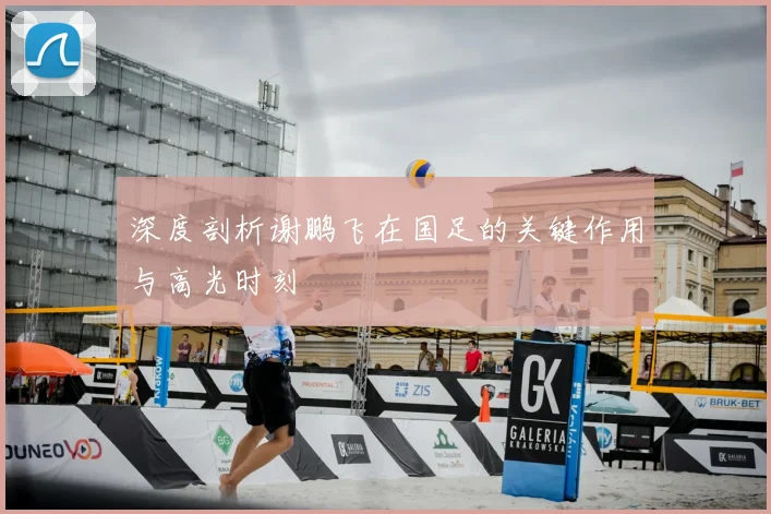 深度剖析谢鹏飞在国足的关键作用与高光时刻