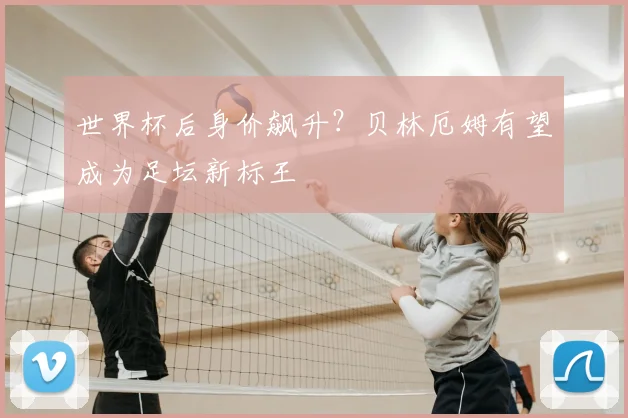 世界杯后身价飙升？贝林厄姆有望成为足坛新标王