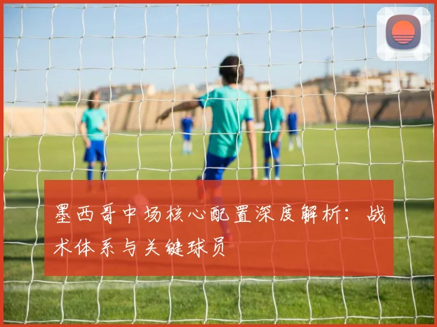 墨西哥中场核心配置深度解析:战术体系与关键球员