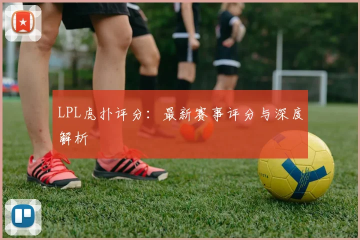 LPL虎扑评分:最新赛事评分与深度解析